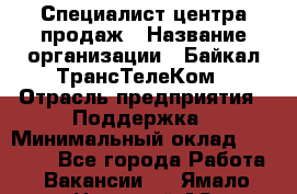 Специалист центра продаж › Название организации ­ Байкал-ТрансТелеКом › Отрасль предприятия ­ Поддержка › Минимальный оклад ­ 20 000 - Все города Работа » Вакансии   . Ямало-Ненецкий АО,Муравленко г.